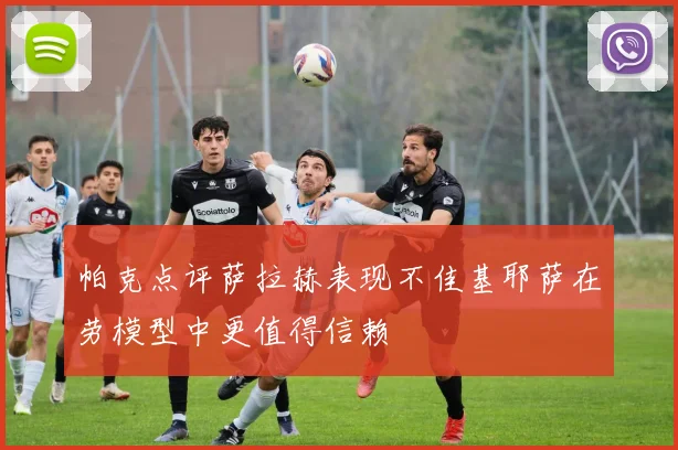 帕克点评萨拉赫表现不佳基耶萨在劳模型中更值得信赖