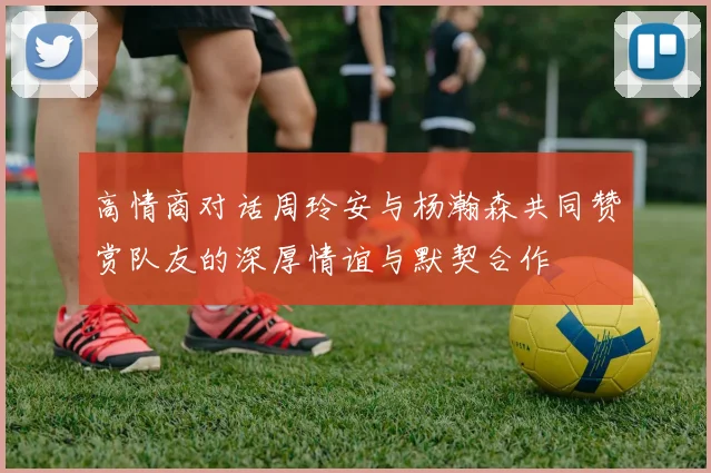 高情商对话周玲安与杨瀚森共同赞赏队友的深厚情谊与默契合作