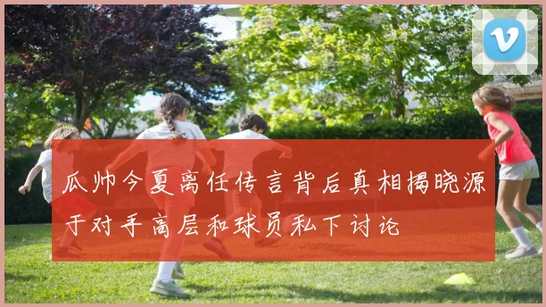 瓜帅今夏离任传言背后真相揭晓源于对手高层和球员私下讨论