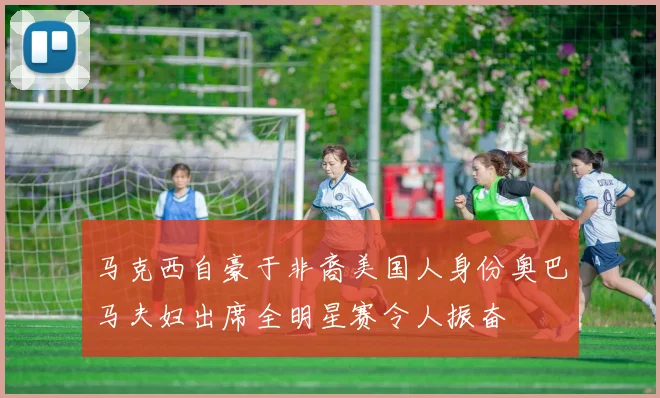 马克西自豪于非裔美国人身份奥巴马夫妇出席全明星赛令人振奋