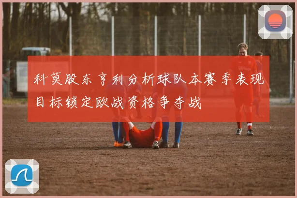 科莫股东亨利分析球队本赛季表现目标锁定欧战资格争夺战