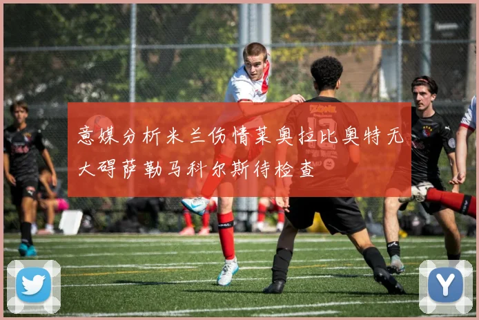 意媒分析米兰伤情莱奥拉比奥特无大碍萨勒马科尔斯待检查
