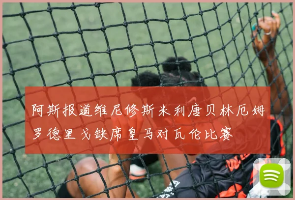 阿斯报道维尼修斯米利唐贝林厄姆罗德里戈缺席皇马对瓦伦比赛