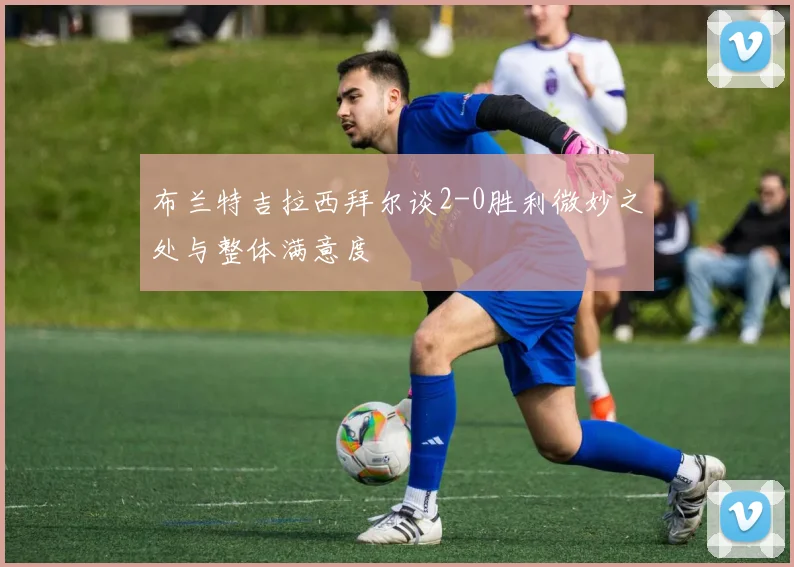 布兰特吉拉西拜尔谈2-0胜利微妙之处与整体满意度
