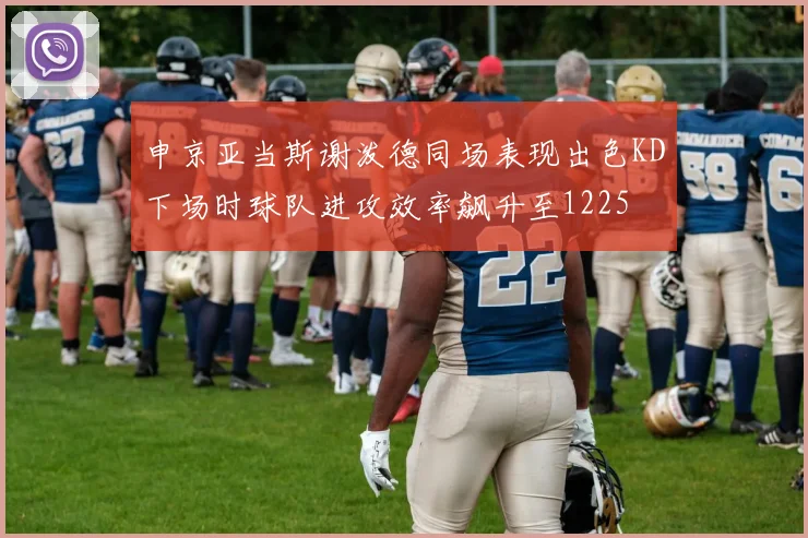 申京亚当斯谢泼德同场表现出色KD下场时球队进攻效率飙升至1225