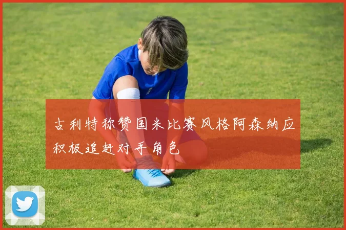 古利特称赞国米比赛风格阿森纳应积极追赶对手角色