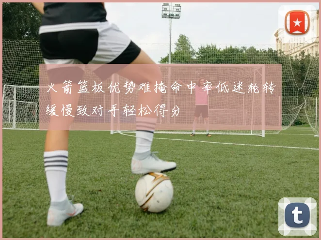 火箭篮板优势难掩命中率低迷轮转缓慢致对手轻松得分