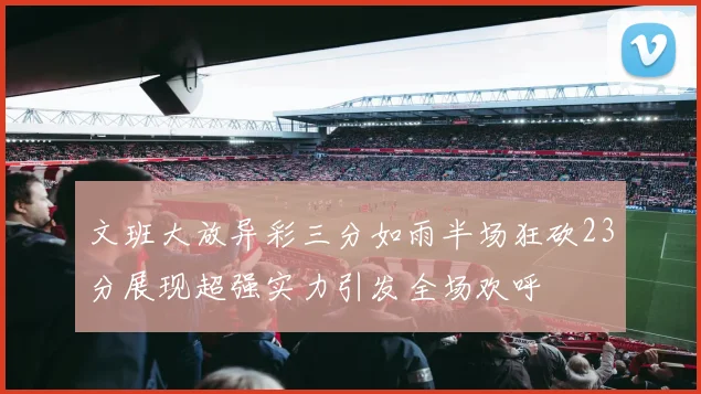 文班大放异彩三分如雨半场狂砍23分展现超强实力引发全场欢呼