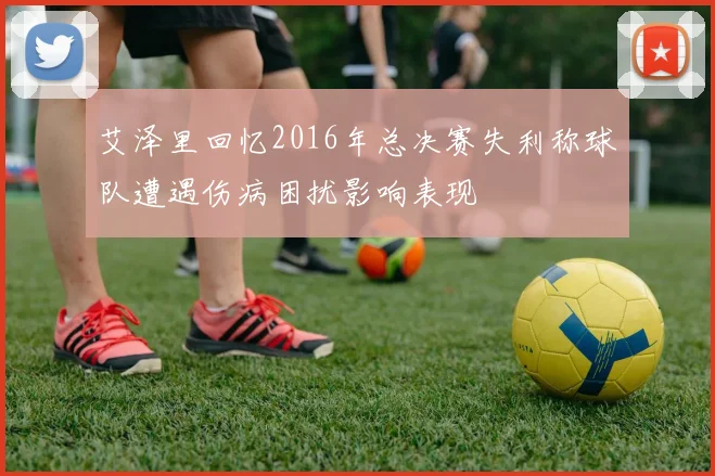 艾泽里回忆2016年总决赛失利称球队遭遇伤病困扰影响表现