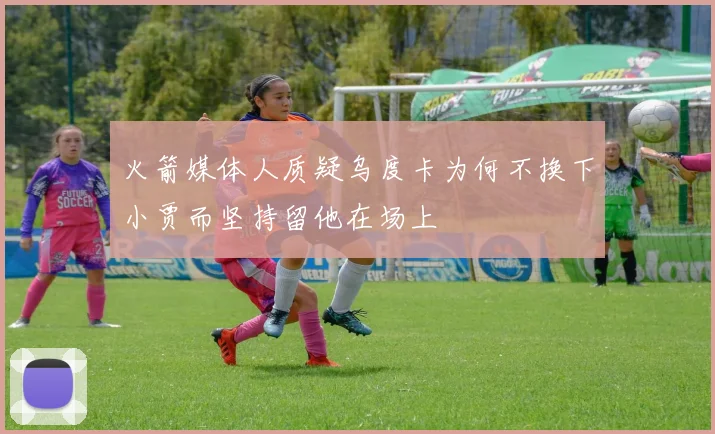 火箭媒体人质疑乌度卡为何不换下小贾而坚持留他在场上