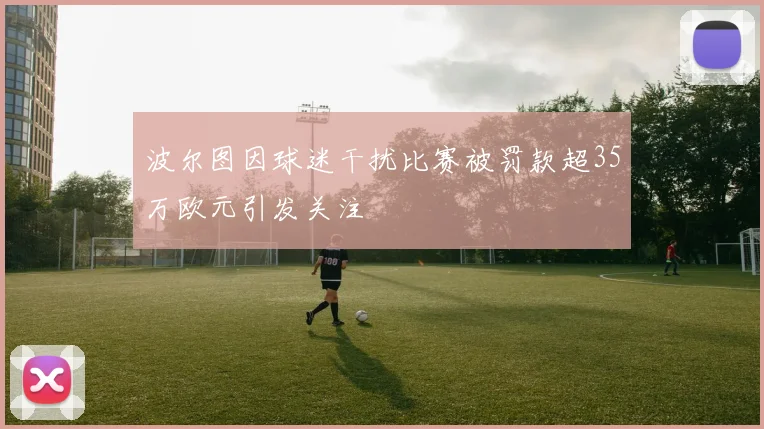 波尔图因球迷干扰比赛被罚款超35万欧元引发关注