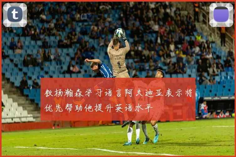 教杨瀚森学习语言阿夫迪亚表示将优先帮助他提升英语水平