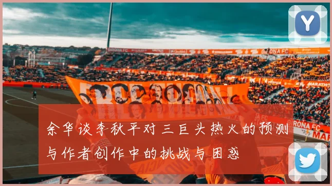 余华谈李秋平对三巨头热火的预测与作者创作中的挑战与困惑