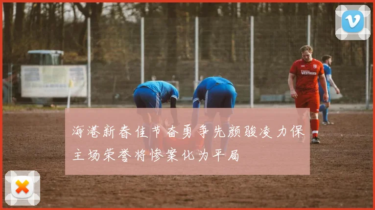 海港新春佳节奋勇争先颜骏凌力保主场荣誉将惨案化为平局