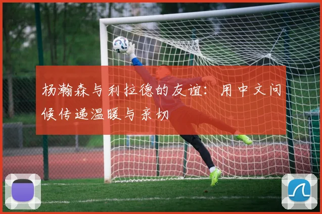 杨瀚森与利拉德的友谊：用中文问候传递温暖与亲切